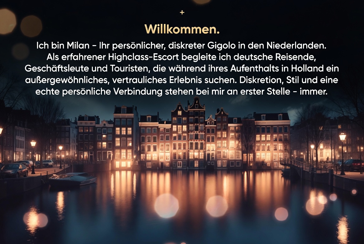 Willkommen. Ich bin Milan – Ihr persönlicher, diskreter Gigolo in den Niederlanden. Als erfahrener
Highclass-Escort begleite ich deutsche Reisende, Geschäftsleute und Touristen, die während ihres
Aufenthalts in Holland ein außergewöhnliches, vertrauliches Erlebnis suchen. Diskretion, Stil
und eine echte persönliche Verbindung stehen bei mir an erster Stelle – immer.